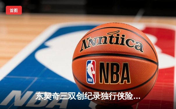东契奇三双创纪录独行侠险胜雷霆，NBA西部半决赛战火再燃