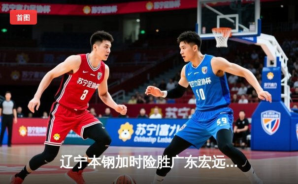 辽宁本钢加时险胜广东宏远，赵继伟33+8+5率队夺赛点