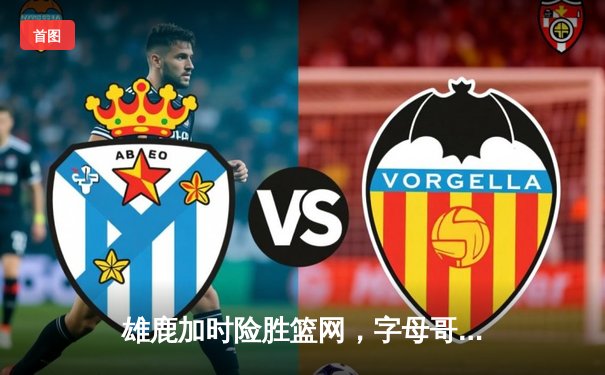 雄鹿加时险胜篮网，字母哥狂砍44分率队捍卫主场