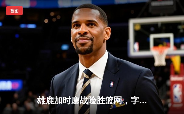 雄鹿加时鏖战险胜篮网，字母哥44+14+6主宰关键时刻