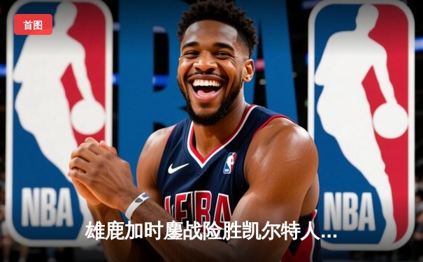 雄鹿加时鏖战险胜凯尔特人，字母哥44+14+7主宰天王山